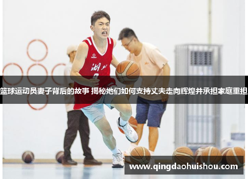 篮球运动员妻子背后的故事 揭秘她们如何支持丈夫走向辉煌并承担家庭重担