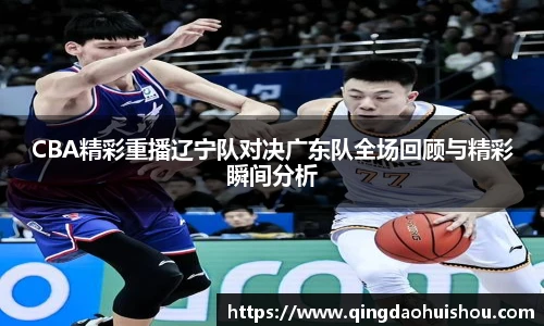 CBA精彩重播辽宁队对决广东队全场回顾与精彩瞬间分析