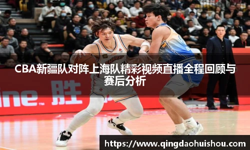 CBA新疆队对阵上海队精彩视频直播全程回顾与赛后分析