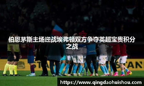 伯恩茅斯主场迎战埃弗顿双方争夺英超宝贵积分之战
