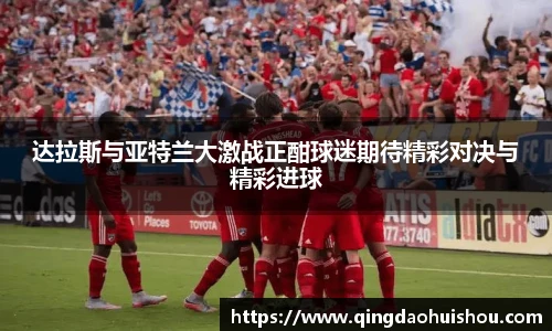 达拉斯与亚特兰大激战正酣球迷期待精彩对决与精彩进球